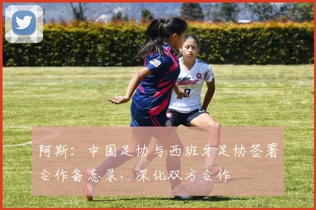 阿斯：中国足协与西班牙足协签署合作备忘录，深化双方合作