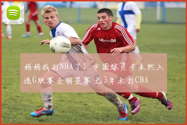 妈妈我打NBA了！中国球员卡米然入选G联赛全明星赛 已3年未打CBA