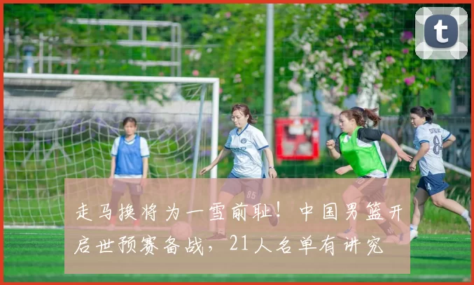 走马换将为一雪前耻！中国男篮开启世预赛备战，21人名单有讲究