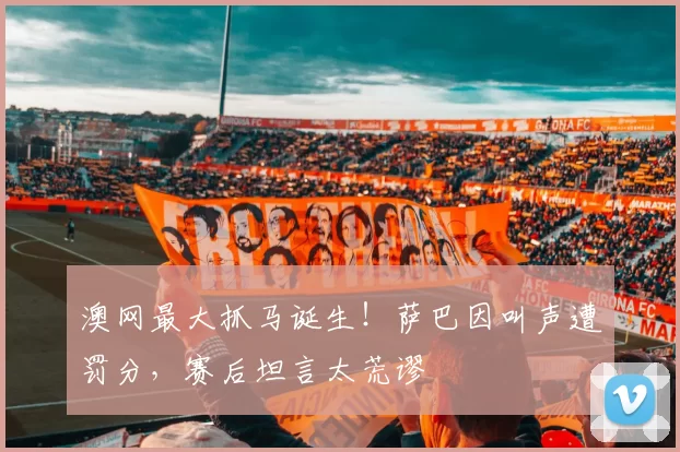 澳网最大抓马诞生！萨巴因叫声遭罚分，赛后坦言太荒谬