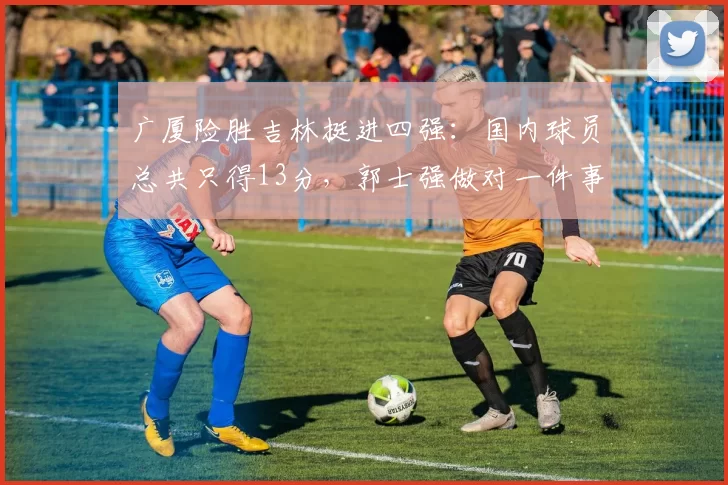 广厦险胜吉林挺进四强：国内球员总共只得13分，郭士强做对一件事
